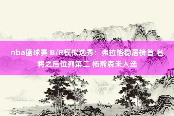 nba篮球赛 B/R模拟选秀：弗拉格稳居榜首 名将之后位列第二 杨瀚森未入选