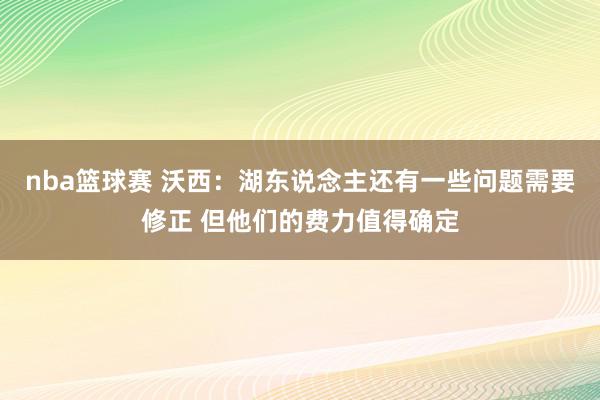 nba篮球赛 沃西：湖东说念主还有一些问题需要修正 但他们的费力值得确定