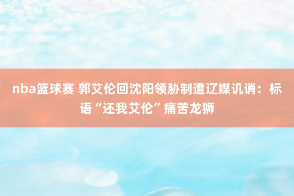 nba篮球赛 郭艾伦回沈阳领胁制遭辽媒讥诮：标语“还我艾伦”痛苦龙狮