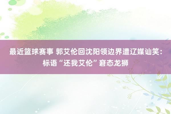 最近篮球赛事 郭艾伦回沈阳领边界遭辽媒讪笑：标语“还我艾伦”窘态龙狮