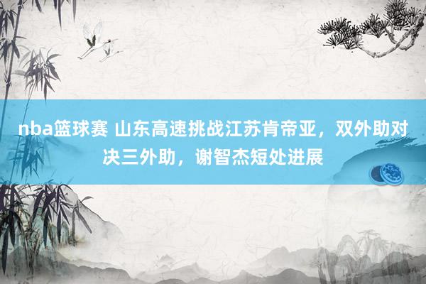 nba篮球赛 山东高速挑战江苏肯帝亚，双外助对决三外助，谢智杰短处进展