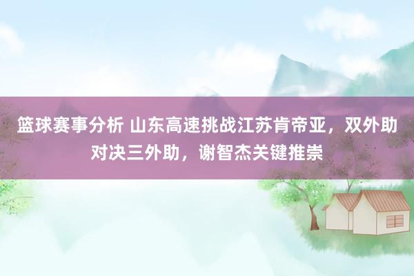 篮球赛事分析 山东高速挑战江苏肯帝亚，双外助对决三外助，谢智杰关键推崇