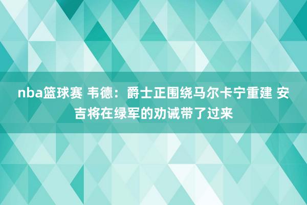 nba篮球赛 韦德：爵士正围绕马尔卡宁重建 安吉将在绿军的劝诫带了过来