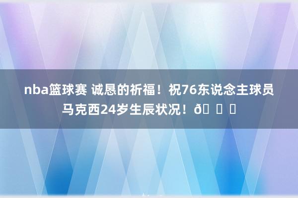 nba篮球赛 诚恳的祈福！祝76东说念主球员马克西24岁生辰状况！🎂