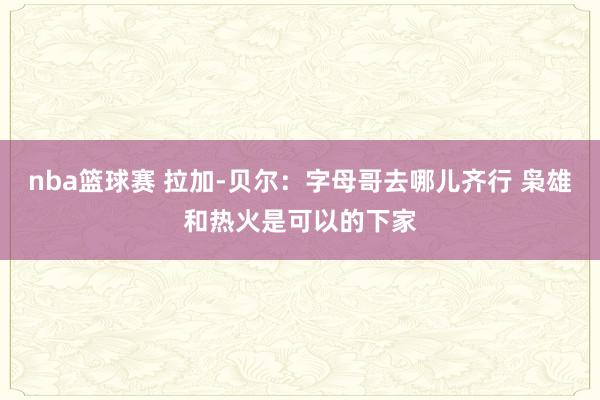 nba篮球赛 拉加-贝尔：字母哥去哪儿齐行 枭雄和热火是可以的下家