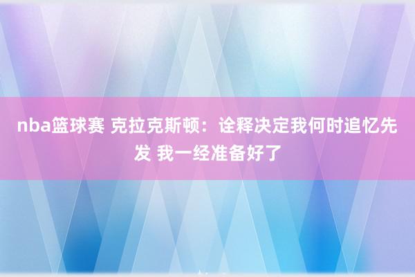 nba篮球赛 克拉克斯顿：诠释决定我何时追忆先发 我一经准备好了