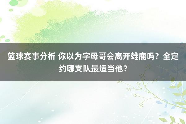 篮球赛事分析 你以为字母哥会离开雄鹿吗？全定约哪支队最适当他？