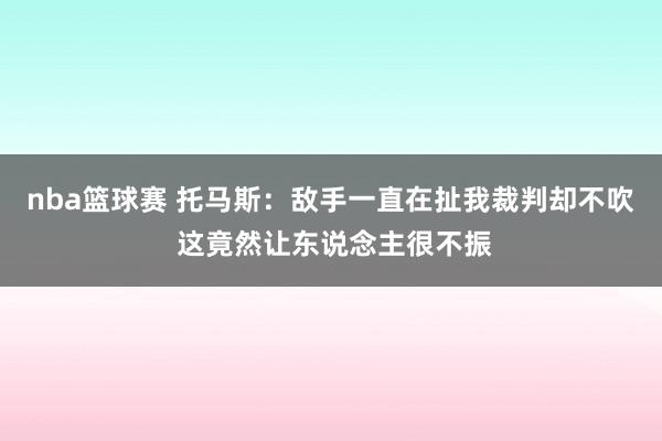 nba篮球赛 托马斯：敌手一直在扯我裁判却不吹 这竟然让东说念主很不振