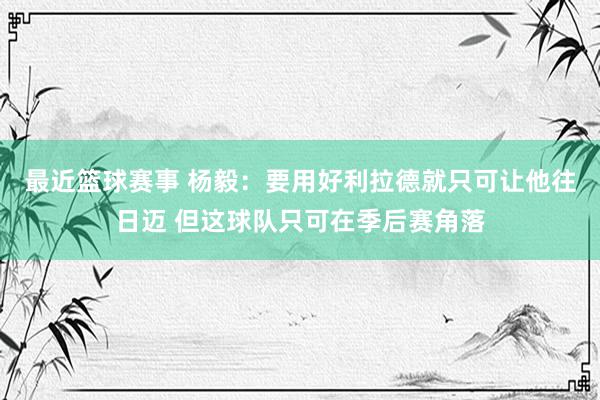 最近篮球赛事 杨毅：要用好利拉德就只可让他往日迈 但这球队只可在季后赛角落