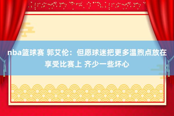 nba篮球赛 郭艾伦：但愿球迷把更多温煦点放在享受比赛上 齐少一些坏心