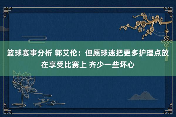 篮球赛事分析 郭艾伦：但愿球迷把更多护理点放在享受比赛上 齐少一些坏心