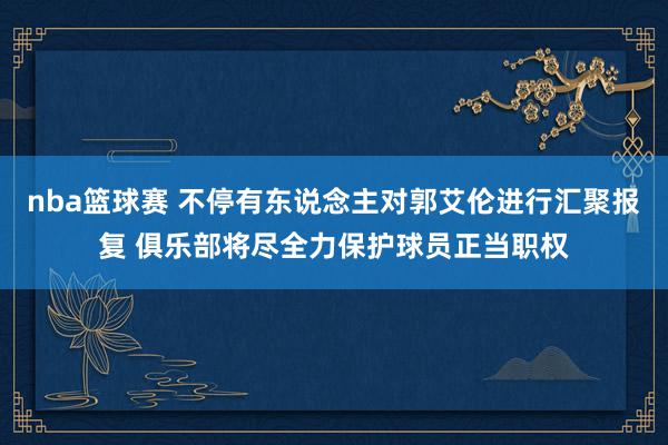 nba篮球赛 不停有东说念主对郭艾伦进行汇聚报复 俱乐部将尽全力保护球员正当职权