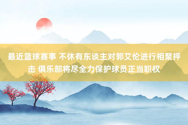 最近篮球赛事 不休有东谈主对郭艾伦进行相聚抨击 俱乐部将尽全力保护球员正当职权