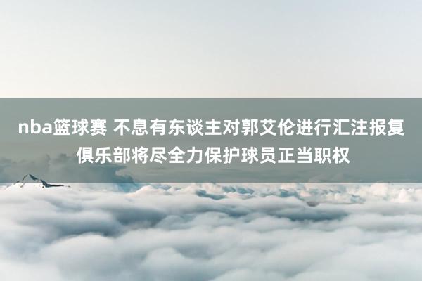 nba篮球赛 不息有东谈主对郭艾伦进行汇注报复 俱乐部将尽全力保护球员正当职权