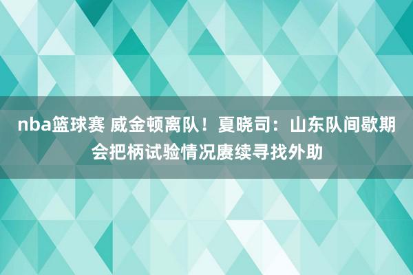 nba篮球赛 威金顿离队！夏晓司：山东队间歇期会把柄试验情况赓续寻找外助