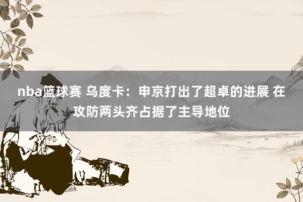 nba篮球赛 乌度卡：申京打出了超卓的进展 在攻防两头齐占据了主导地位