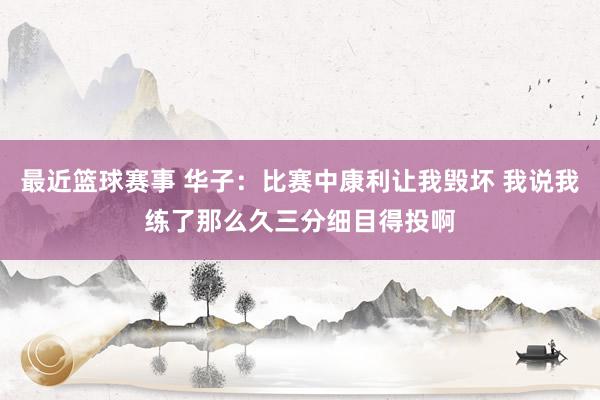 最近篮球赛事 华子：比赛中康利让我毁坏 我说我练了那么久三分细目得投啊