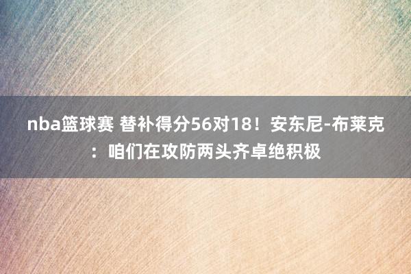 nba篮球赛 替补得分56对18！安东尼-布莱克：咱们在攻防两头齐卓绝积极