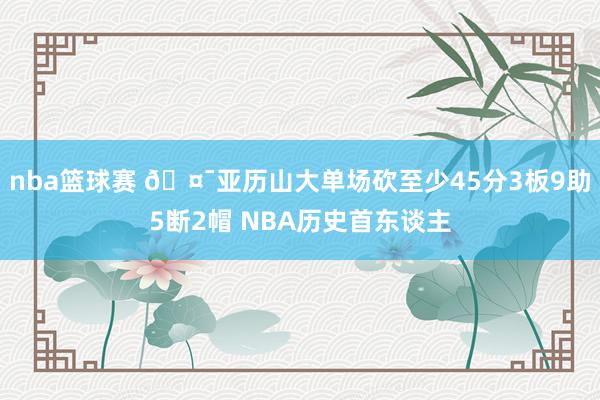 nba篮球赛 🤯亚历山大单场砍至少45分3板9助5断2帽 NBA历史首东谈主