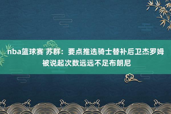 nba篮球赛 苏群：要点推选骑士替补后卫杰罗姆 被说起次数远远不足布朗尼