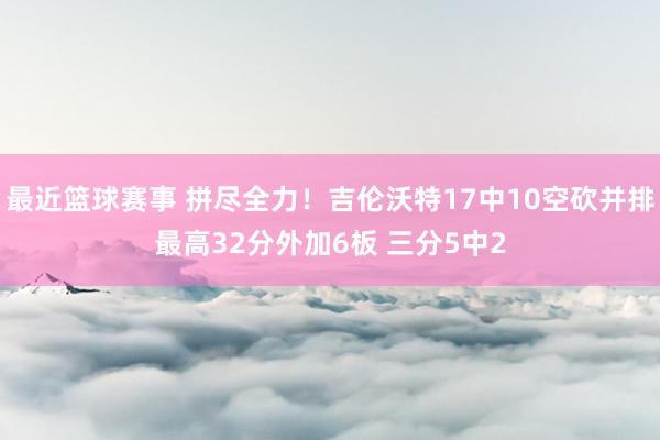 最近篮球赛事 拼尽全力！吉伦沃特17中10空砍并排最高32分外加6板 三分5中2