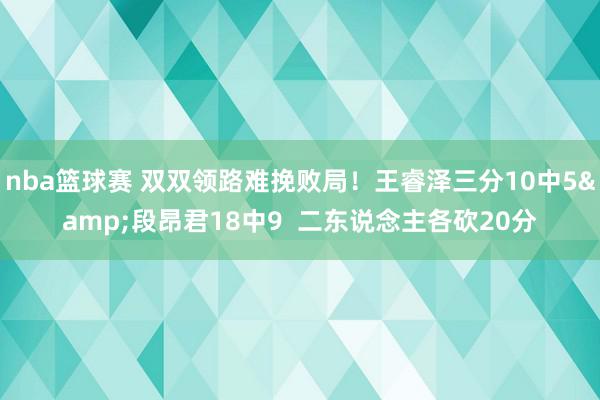 nba篮球赛 双双领路难挽败局！王睿泽三分10中5&段昂君18中9  二东说念主各砍20分