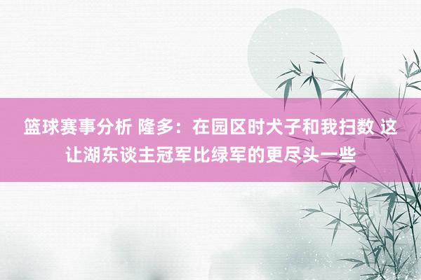 篮球赛事分析 隆多：在园区时犬子和我扫数 这让湖东谈主冠军比绿军的更尽头一些