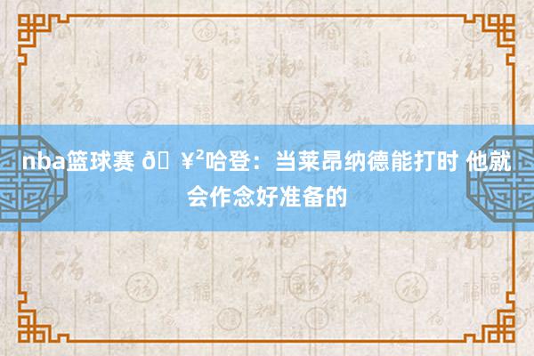 nba篮球赛 🥲哈登：当莱昂纳德能打时 他就会作念好准备的