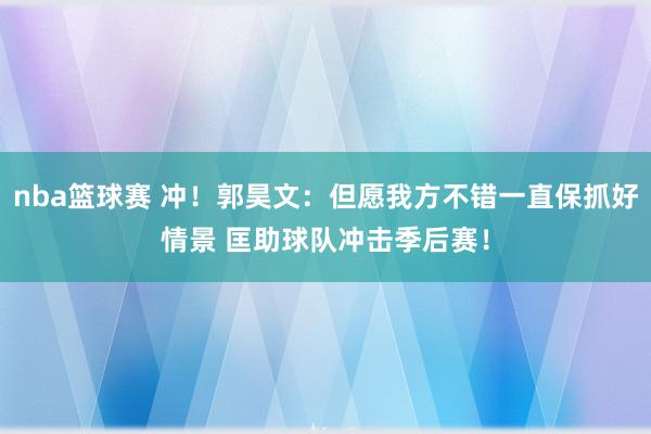 nba篮球赛 冲！郭昊文：但愿我方不错一直保抓好情景 匡助球队冲击季后赛！