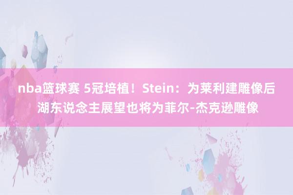 nba篮球赛 5冠培植！Stein：为莱利建雕像后 湖东说念主展望也将为菲尔-杰克逊雕像