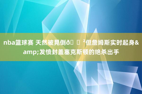 nba篮球赛 天然被晃倒😲但詹姆斯实时起身&发愤封盖塞克斯顿的绝杀出手