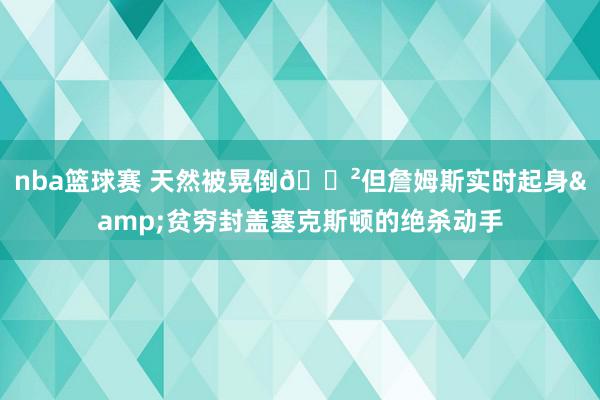 nba篮球赛 天然被晃倒😲但詹姆斯实时起身&贫穷封盖塞克斯顿的绝杀动手