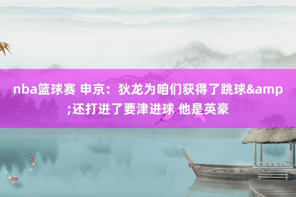 nba篮球赛 申京：狄龙为咱们获得了跳球&还打进了要津进球 他是英豪