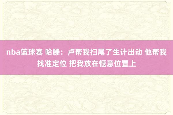 nba篮球赛 哈滕：卢帮我扫尾了生计出动 他帮我找准定位 把我放在惬意位置上