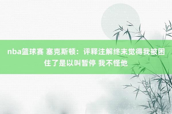 nba篮球赛 塞克斯顿：评释注解终末觉得我被困住了是以叫暂停 我不怪他