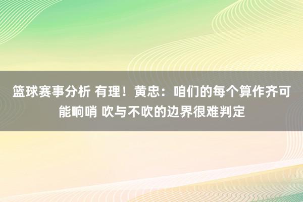 篮球赛事分析 有理！黄忠：咱们的每个算作齐可能响哨 吹与不吹的边界很难判定