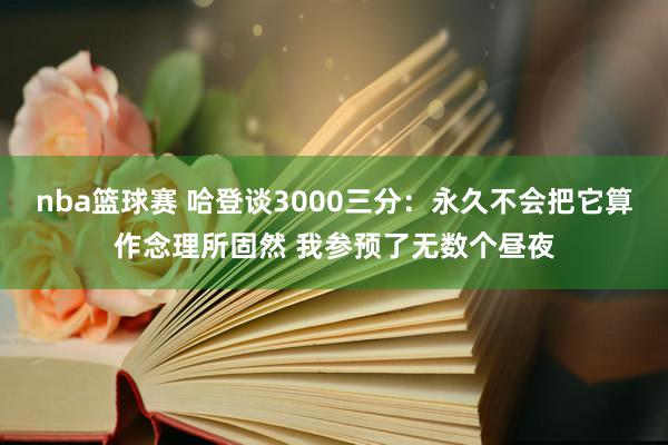 nba篮球赛 哈登谈3000三分：永久不会把它算作念理所固然 我参预了无数个昼夜