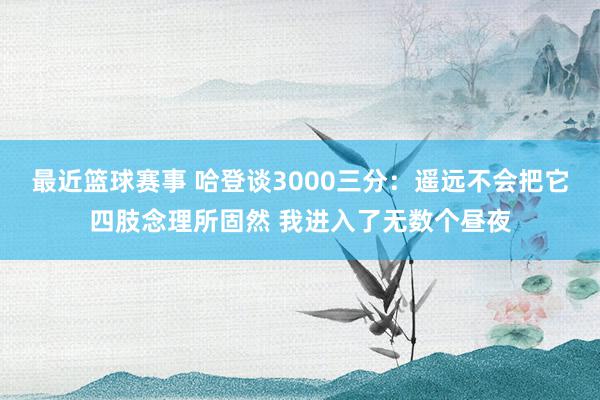 最近篮球赛事 哈登谈3000三分：遥远不会把它四肢念理所固然 我进入了无数个昼夜