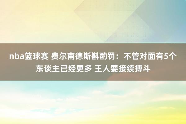 nba篮球赛 费尔南德斯斟酌罚：不管对面有5个东谈主已经更多 王人要接续搏斗