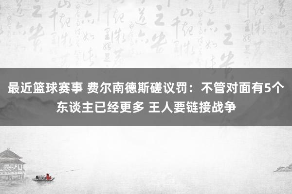 最近篮球赛事 费尔南德斯磋议罚：不管对面有5个东谈主已经更多 王人要链接战争