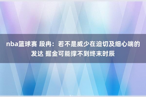 nba篮球赛 段冉：若不是威少在迫切及细心端的发达 掘金可能撑不到终末时辰