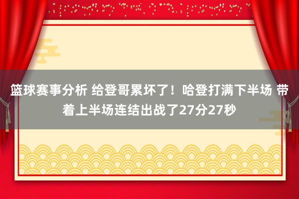 篮球赛事分析 给登哥累坏了！哈登打满下半场 带着上半场连结出战了27分27秒