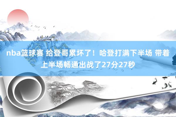 nba篮球赛 给登哥累坏了！哈登打满下半场 带着上半场畅通出战了27分27秒