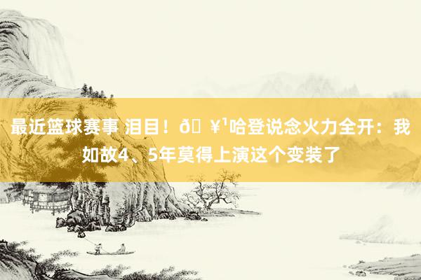 最近篮球赛事 泪目！🥹哈登说念火力全开：我如故4、5年莫得上演这个变装了