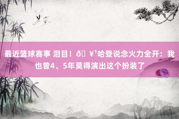 最近篮球赛事 泪目！🥹哈登说念火力全开：我也曾4、5年莫得演出这个扮装了