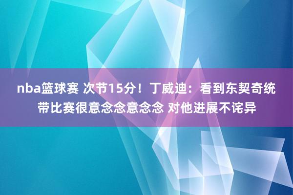 nba篮球赛 次节15分！丁威迪：看到东契奇统带比赛很意念念意念念 对他进展不诧异