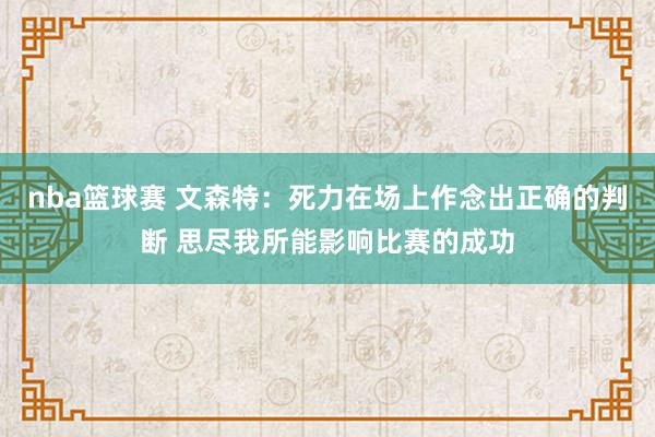 nba篮球赛 文森特：死力在场上作念出正确的判断 思尽我所能影响比赛的成功