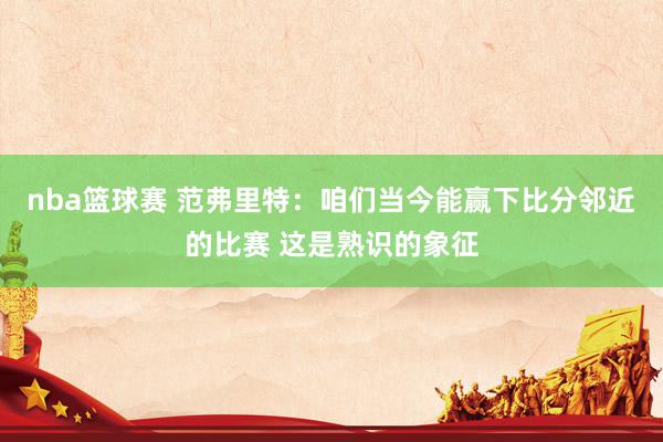 nba篮球赛 范弗里特：咱们当今能赢下比分邻近的比赛 这是熟识的象征