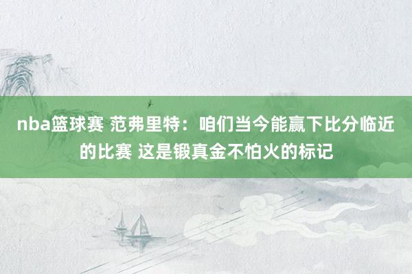 nba篮球赛 范弗里特：咱们当今能赢下比分临近的比赛 这是锻真金不怕火的标记