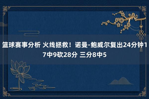 篮球赛事分析 火线拯救！诺曼-鲍威尔复出24分钟17中9砍28分 三分8中5